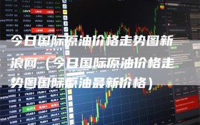 今日国际原油价格走势图新浪网（今日国际原油价格走势图国际原油最新价格）
