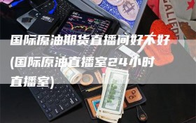国际原油期货直播间好不好(国际原油直播室24小时直播室)