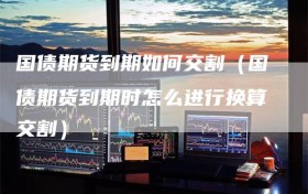 国债期货到期如何交割（国债期货到期时怎么进行换算交割）