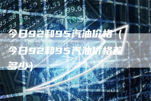 今日92和95汽油价格（今日92和95汽油价格差多少）