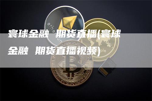寰球金融 期货直播(寰球金融 期货直播视频)