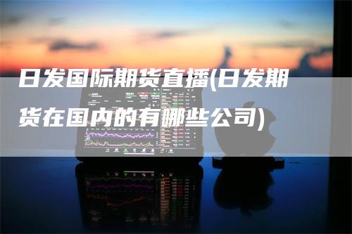日发国际期货直播(日发期货在国内的有哪些公司)