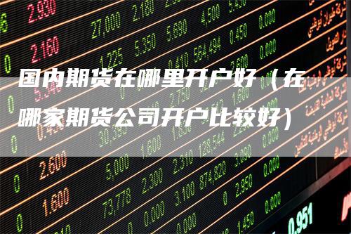 国内期货在哪里开户好（在哪家期货公司开户比较好）