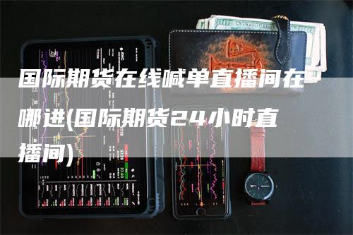国际期货在线喊单直播间在哪进(国际期货24小时直播间)