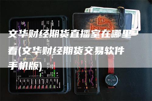 文华财经期货直播室在哪里看(文华财经期货交易软件手机版)