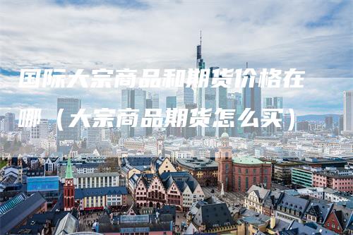 国际大宗商品和期货价格在哪(大宗商品期货怎么买)