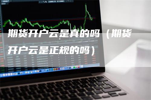 期货开户云是真的吗（期货开户云是正规的吗）