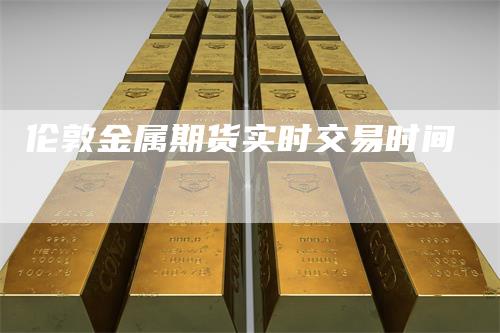 伦敦金属期货实时交易时间