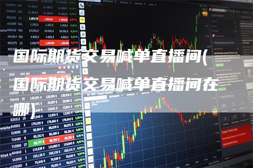 国际期货交易喊单直播间(国际期货交易喊单直播间在哪)