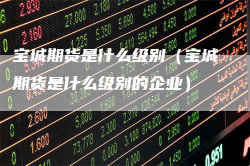 宝城期货是什么级别(宝城期货是什么级别的企业)