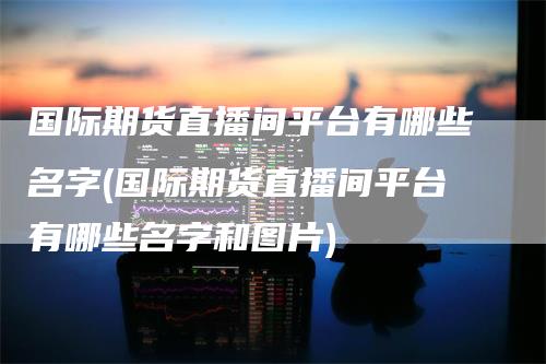 国际期货直播间平台有哪些名字(国际期货直播间平台有哪些名字和图片)