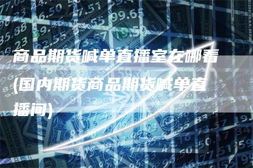 商品期货喊单直播室在哪看(国内期货商品期货喊单直播间)