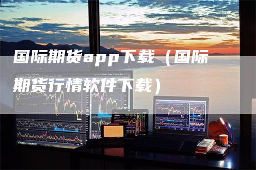 国际期货app下载（国际期货行情软件下载）