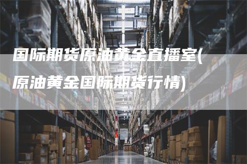 国际期货原油黄金直播室(原油黄金国际期货行情)