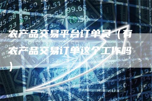 农产品交易平台订单员(有农产品交易订单这个工作吗)