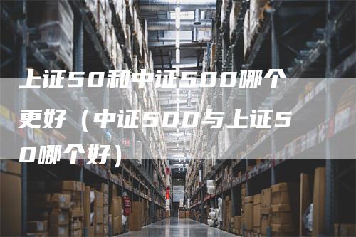 上证50和中证500哪个更好（中证500与上证50哪个好）