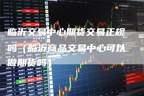 临沂交易中心期货交易正规吗(临沂商品交易中心可以做期货吗)
