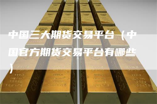 中国三大期货交易平台（中国官方期货交易平台有哪些）