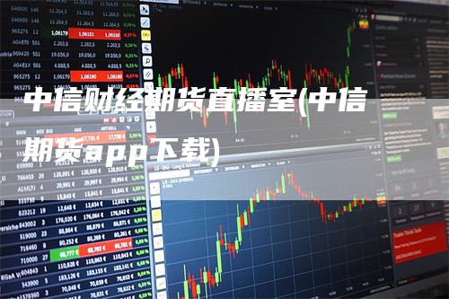中信财经期货直播室(中信期货app下载)