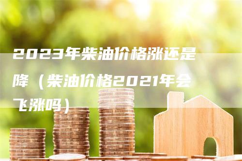 2023年柴油价格涨还是降（柴油价格2021年会飞涨吗）