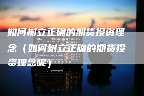 如何树立正确的期货投资理念（如何树立正确的期货投资理念呢）