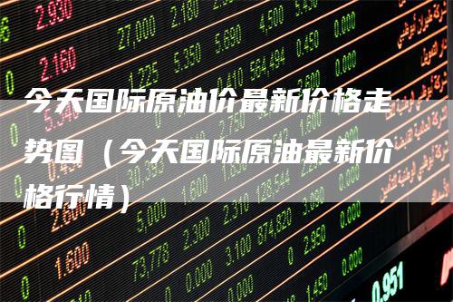 今天国际原油价最新价格走势图（今天国际原油最新价格行情）