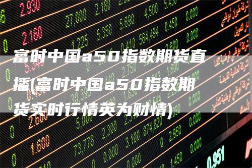 富时中国a50指数期货直播(富时中国a50指数期货实时行情英为财情)