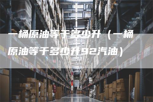 一桶原油等于多少升（一桶原油等于多少升92汽油）