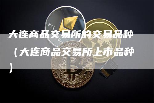 大连商品交易所的交易品种（大连商品交易所上市品种）