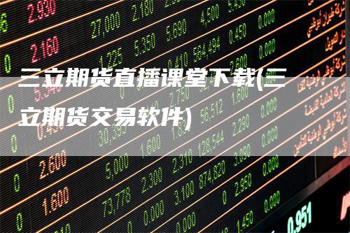 三立期货直播课堂下载(三立期货交易软件)