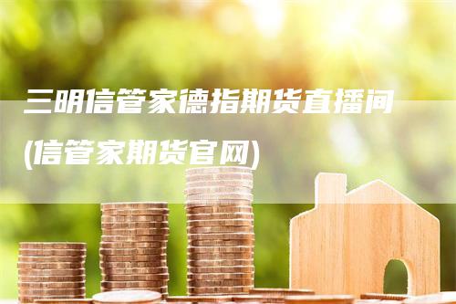 三明信管家德指期货直播间(信管家期货官网)