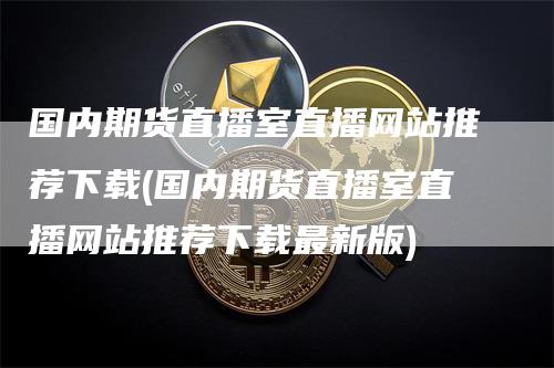 国内期货直播室直播网站推荐下载(国内期货直播室直播网站推荐下载最新版)