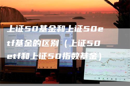 上证50基金和上证50etf基金的区别（上证50etf和上证50指数基金）