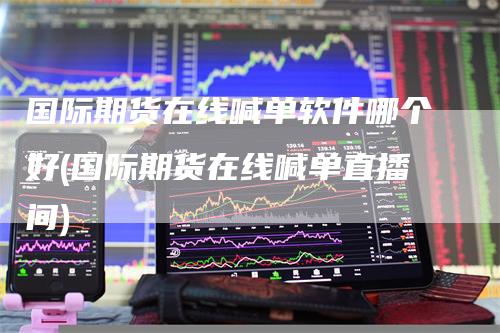 国际期货在线喊单软件哪个好(国际期货在线喊单直播间)
