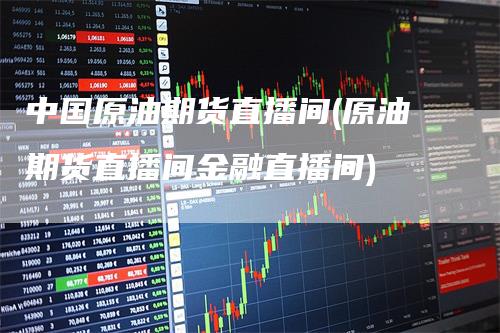 中国原油期货直播间(原油期货直播间金融直播间)