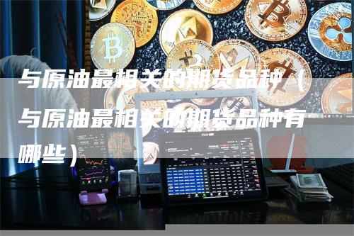 与原油最相关的期货品种（与原油最相关的期货品种有哪些）