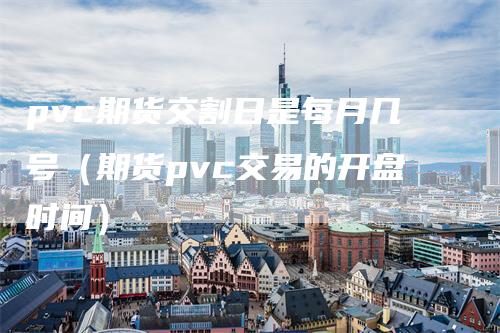 pvc期货交割日是每月几号（期货pvc交易的开盘时间）