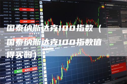 国泰纳斯达克100指数（国泰纳斯达克100指数值得买吗）