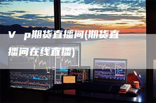 V p期货直播间(期货直播间在线直播)