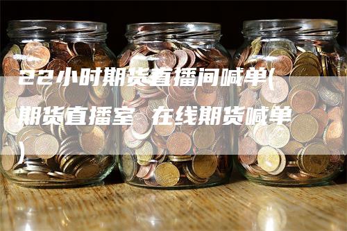 22小时期货直播间喊单(期货直播室 在线期货喊单)
