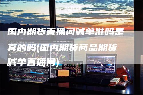 国内期货直播间喊单准吗是真的吗(国内期货商品期货喊单直播间)