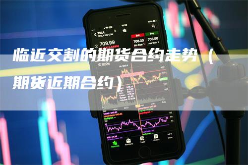 临近交割的期货合约走势（期货近期合约）