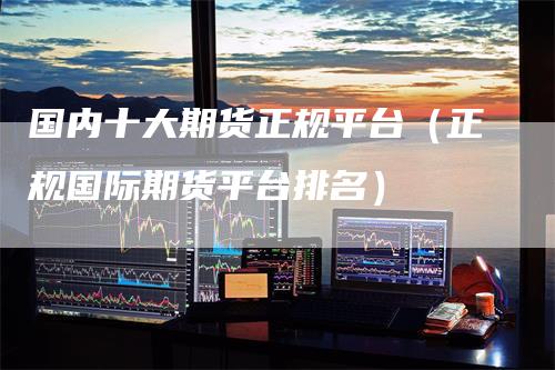 国内十大期货正规平台(正规国际期货平台排名)