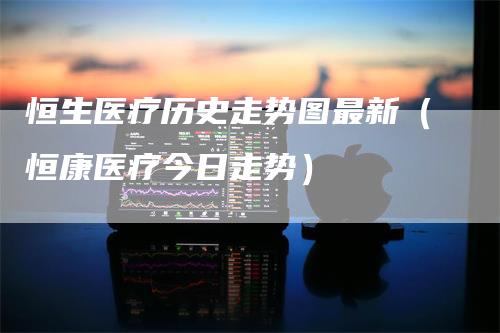 恒生医疗历史走势图最新（恒康医疗今日走势）
