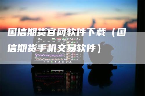 国信期货官网软件下载（国信期货手机交易软件）