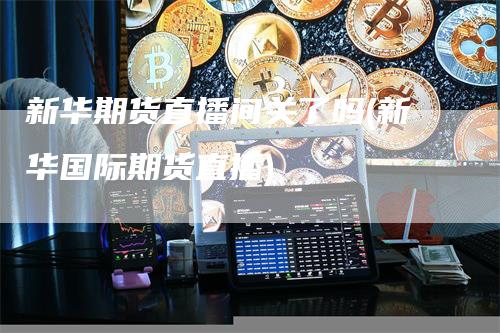 新华期货直播间关了吗(新华国际期货直播)