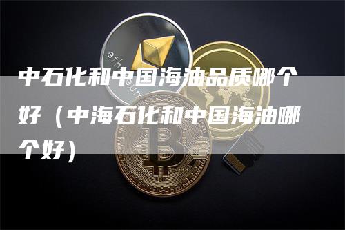 中石化和中国海油品质哪个好（中海石化和中国海油哪个好）