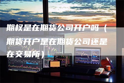 期权是在期货公司开户吗（期货开户是在期货公司还是在交易所）