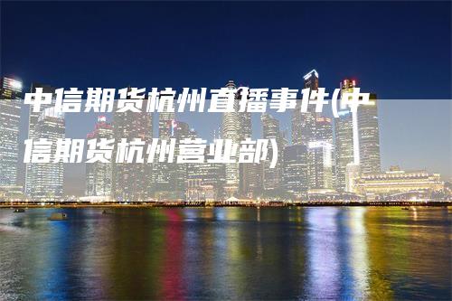 中信期货杭州直播事件(中信期货杭州营业部)