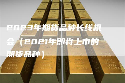2023年期货品种长线机会（2021年即将上市的期货品种）